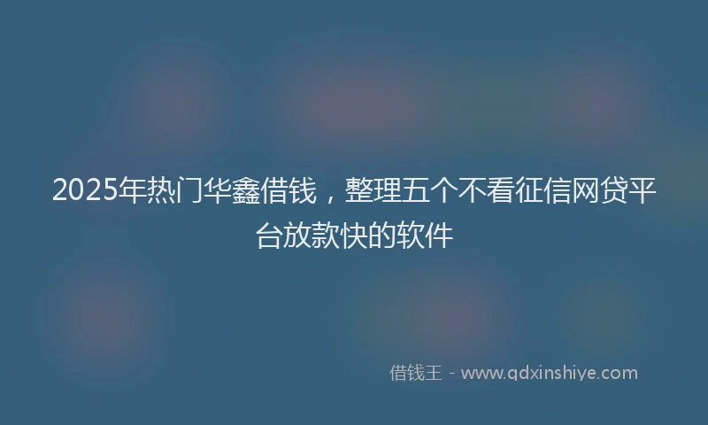 2025年热门华鑫借钱，整理五个不看征信网贷平台放款快的软件