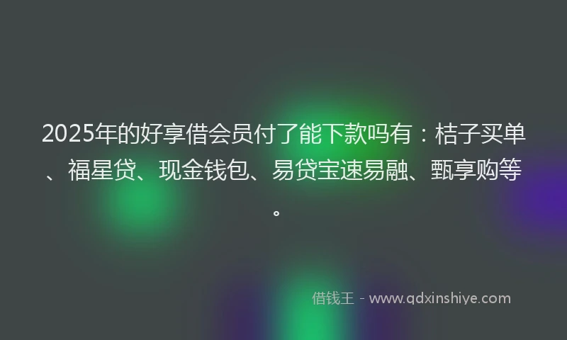 2025年的好享借会员付了能下款吗有：桔子买单、福星贷、现金钱包、易贷宝速易融、甄享购等。