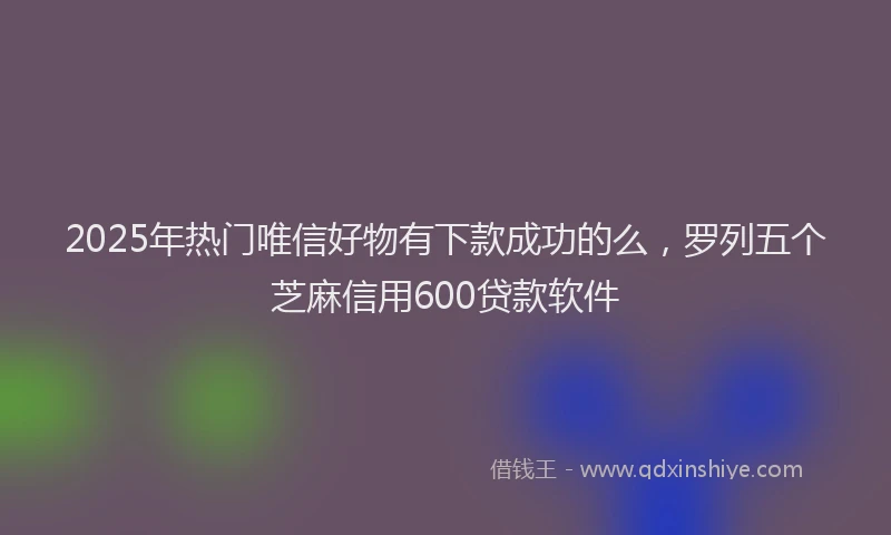 2025年热门唯信好物有下款成功的么，罗列五个芝麻信用600贷款软件