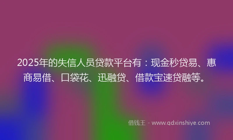 2025年的失信人员贷款平台有：现金秒贷易、惠商易借、口袋花、迅融贷、借款宝速贷融等。