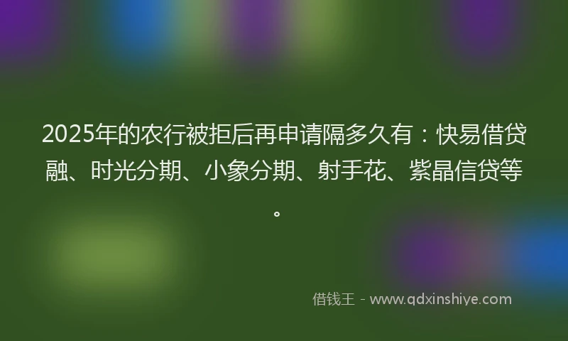 2025年的农行被拒后再申请隔多久有：快易借贷融、时光分期、小象分期、射手花、紫晶信贷等。