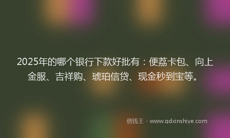 2025年的哪个银行下款好批有：便荔卡包、向上金服、吉祥购、琥珀信贷、现金秒到宝等。