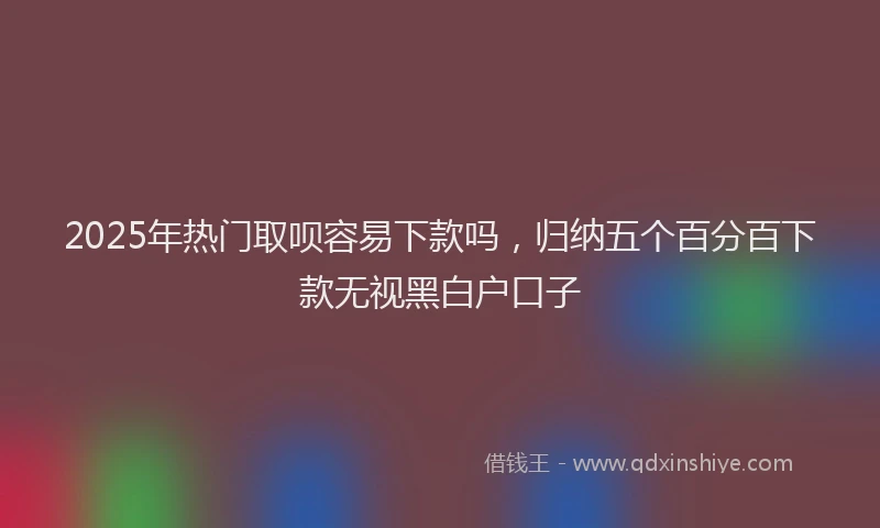 2025年热门取呗容易下款吗，归纳五个百分百下款无视黑白户口子