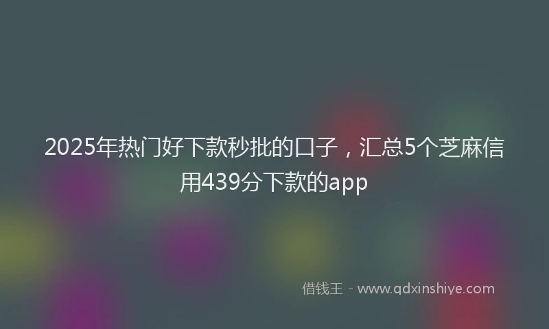 2025年热门好下款秒批的口子，汇总5个芝麻信用439分下款的app