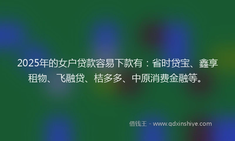 2025年的女户贷款容易下款有：省时贷宝、鑫享租物、飞融贷、桔多多、中原消费金融等。