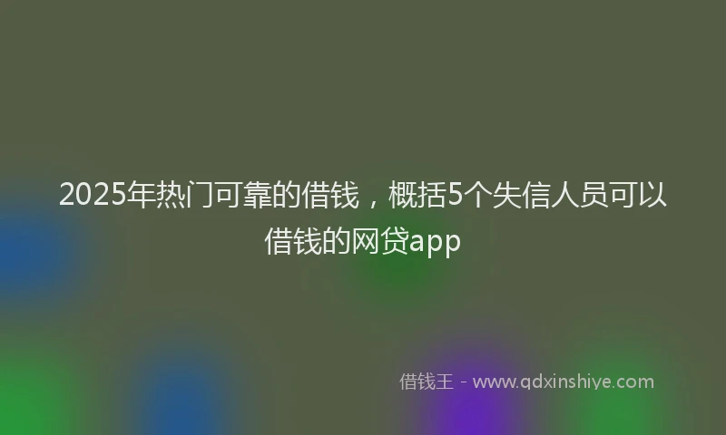 2025年热门可靠的借钱，概括5个失信人员可以借钱的网贷app