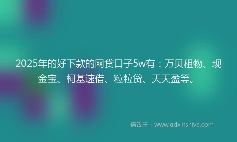 2025年的好下款的网贷口子5w有：万贝租物、现金宝、柯基速借、粒粒贷、天天盈等。