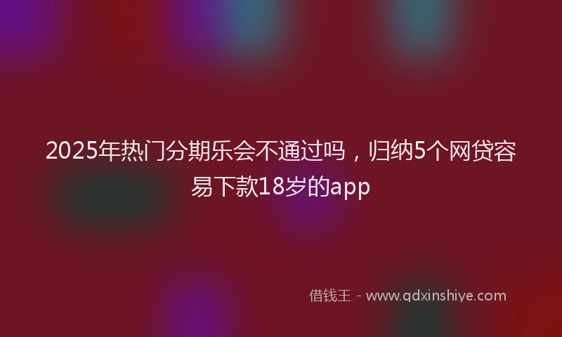 2025年热门分期乐会不通过吗，归纳5个网贷容易下款18岁的app