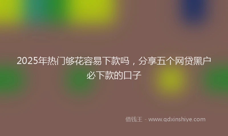 2025年热门够花容易下款吗，分享五个网贷黑户必下款的口子