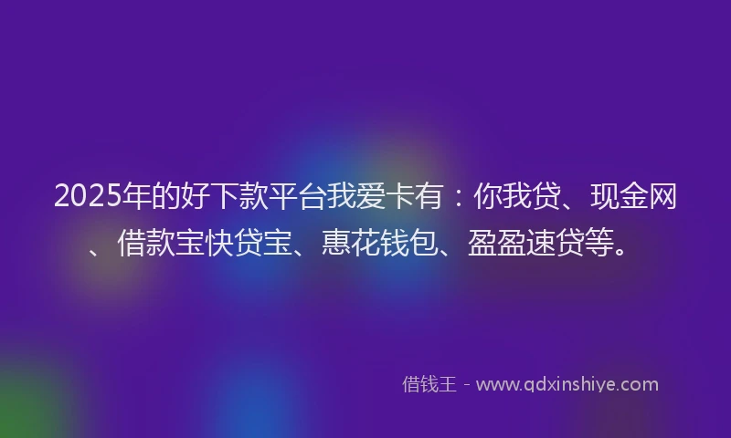 2025年的好下款平台我爱卡有：你我贷、现金网、借款宝快贷宝、惠花钱包、盈盈速贷等。