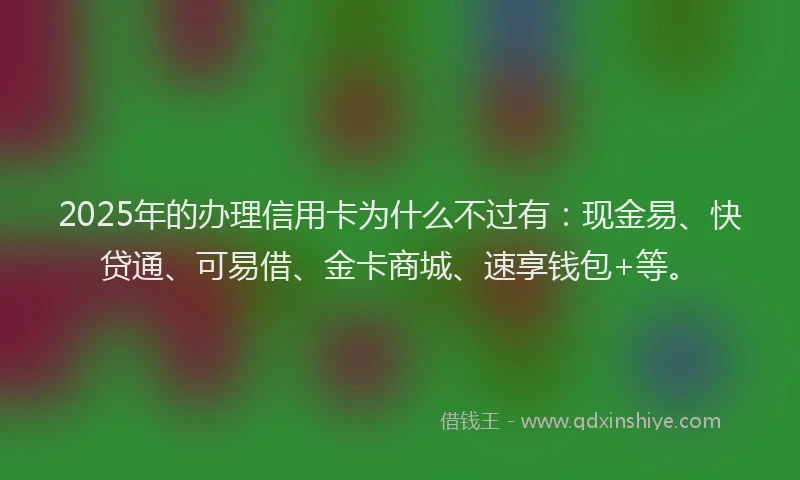 2025年的办理信用卡为什么不过有：现金易、快贷通、可易借、金卡商城、速享钱包+等。