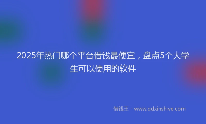 2025年热门哪个平台借钱最便宜，盘点5个大学生可以使用的软件