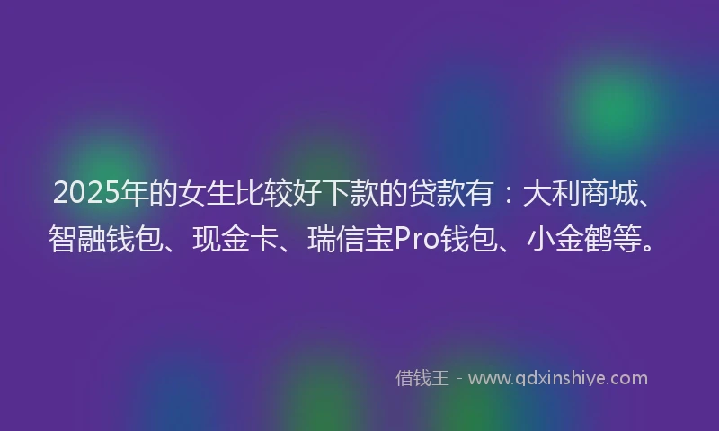 2025年的女生比较好下款的贷款有：大利商城、智融钱包、现金卡、瑞信宝Pro钱包、小金鹤等。
