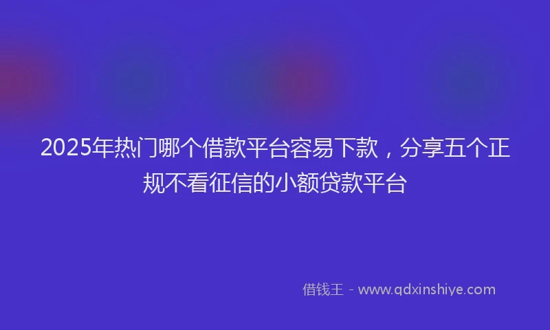 2025年热门哪个借款平台容易下款，分享五个正规不看征信的小额贷款平台