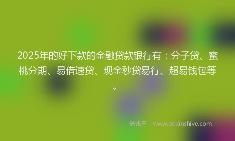 2025年的好下款的金融贷款银行有：分子贷、蜜桃分期、易借速贷、现金秒贷易行、超易钱包等。