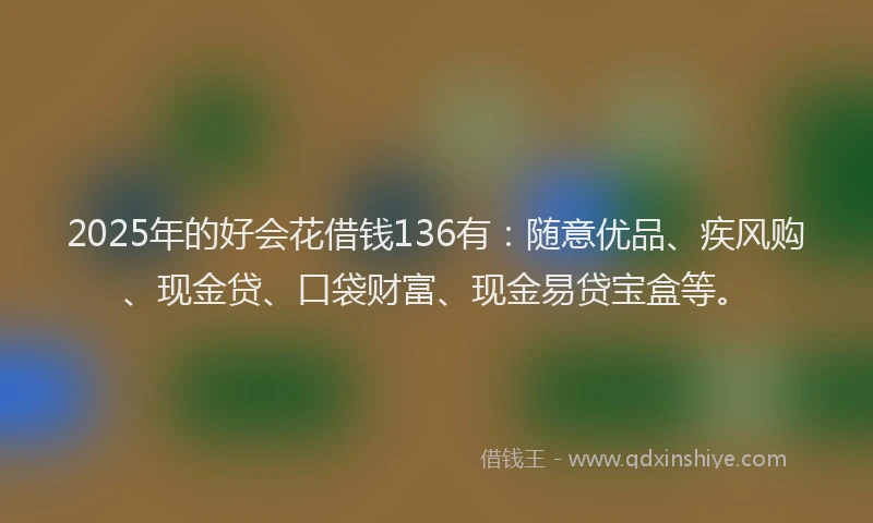 2025年的好会花借钱136有：随意优品、疾风购、现金贷、口袋财富、现金易贷宝盒等。