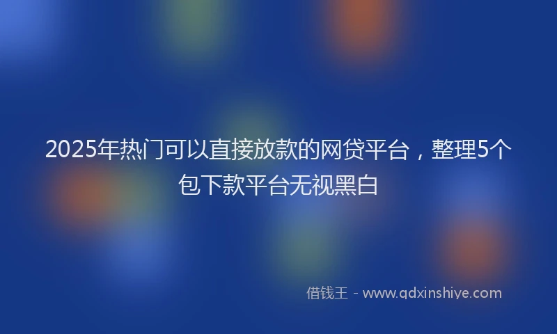 2025年热门可以直接放款的网贷平台，整理5个包下款平台无视黑白