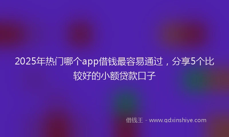 2025年热门哪个app借钱最容易通过，分享5个比较好的小额贷款口子