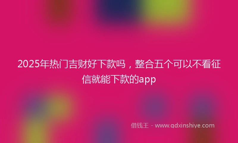 2025年热门吉财好下款吗，整合五个可以不看征信就能下款的app