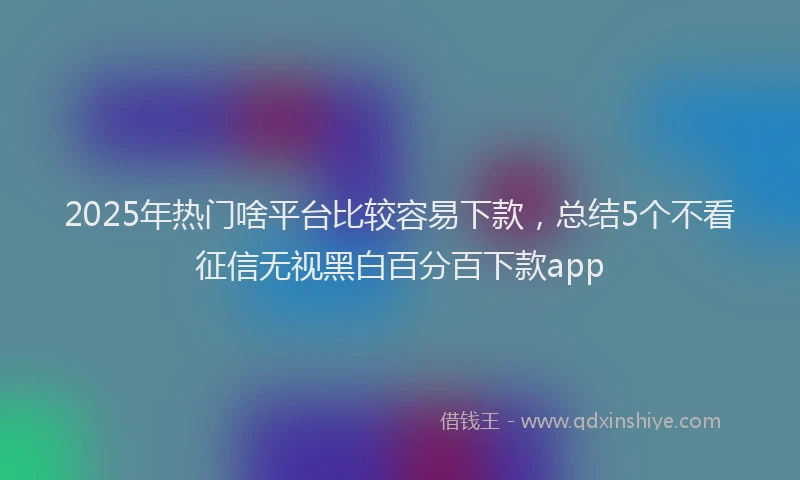 2025年热门啥平台比较容易下款，总结5个不看征信无视黑白百分百下款app