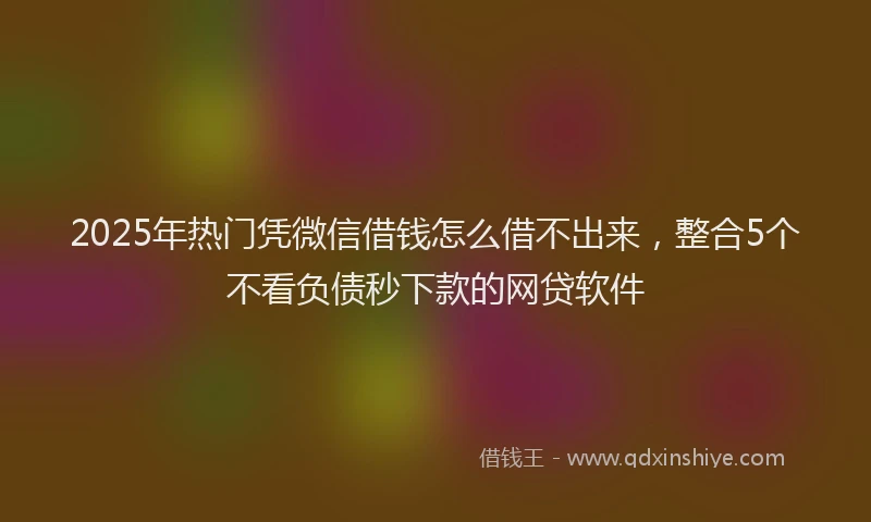 2025年热门凭微信借钱怎么借不出来，整合5个不看负债秒下款的网贷软件