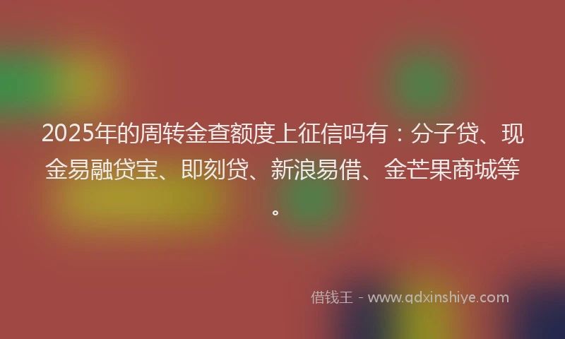 2025年的周转金查额度上征信吗有：分子贷、现金易融贷宝、即刻贷、新浪易借、金芒果商城等。