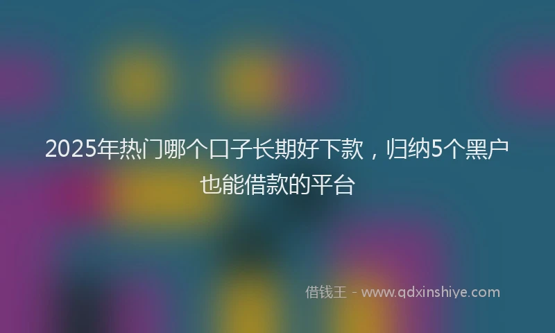 2025年热门哪个口子长期好下款，归纳5个黑户也能借款的平台