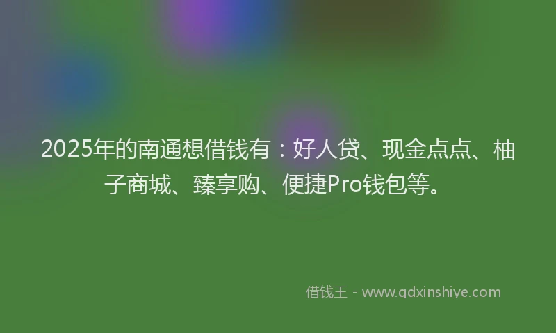 2025年的南通想借钱有：好人贷、现金点点、柚子商城、臻享购、便捷Pro钱包等。
