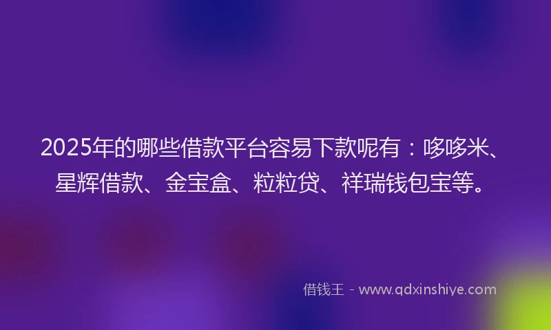 2025年的哪些借款平台容易下款呢有：哆哆米、星辉借款、金宝盒、粒粒贷、祥瑞钱包宝等。