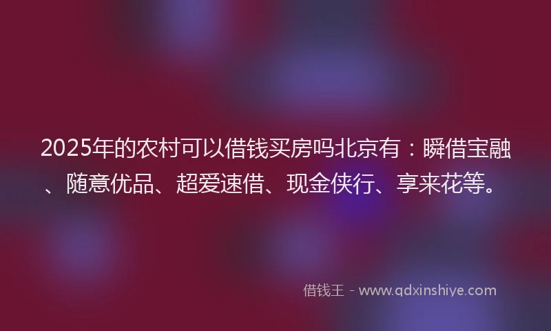 2025年的农村可以借钱买房吗北京有：瞬借宝融、随意优品、超爱速借、现金侠行、享来花等。