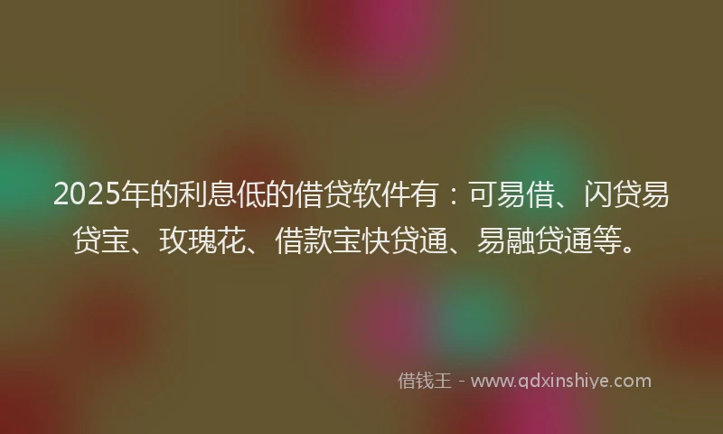 2025年的利息低的借贷软件有：可易借、闪贷易贷宝、玫瑰花、借款宝快贷通、易融贷通等。