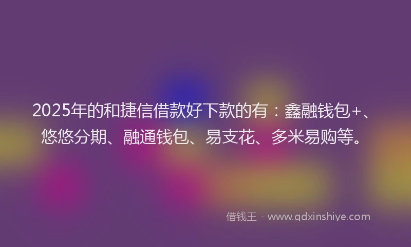 2025年的和捷信借款好下款的有：鑫融钱包+、悠悠分期、融通钱包、易支花、多米易购等。