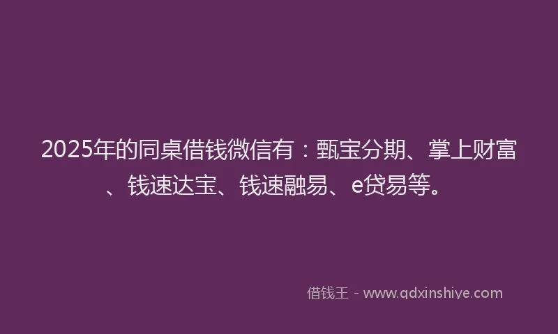 2025年的同桌借钱微信有：甄宝分期、掌上财富、钱速达宝、钱速融易、e贷易等。