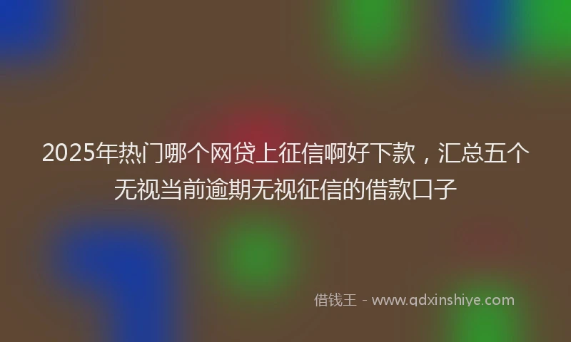 2025年热门哪个网贷上征信啊好下款，汇总五个无视当前逾期无视征信的借款口子