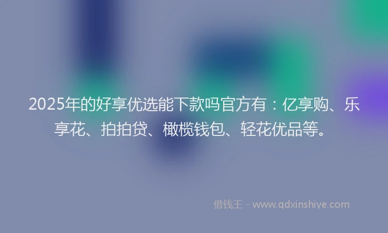 2025年的好享优选能下款吗官方有：亿享购、乐享花、拍拍贷、橄榄钱包、轻花优品等。