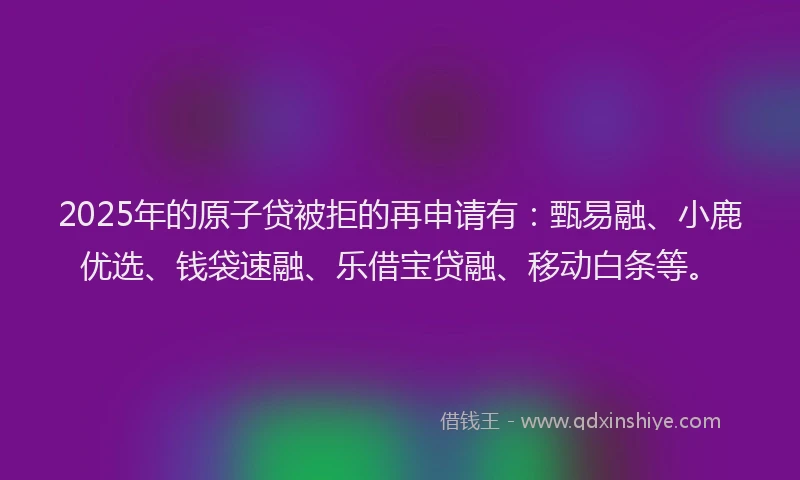 2025年的原子贷被拒的再申请有：甄易融、小鹿优选、钱袋速融、乐借宝贷融、移动白条等。
