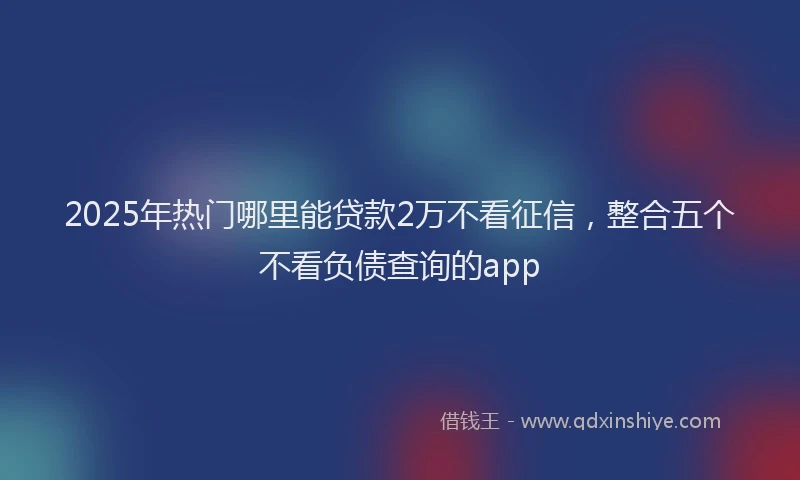 2025年热门哪里能贷款2万不看征信，整合五个不看负债查询的app