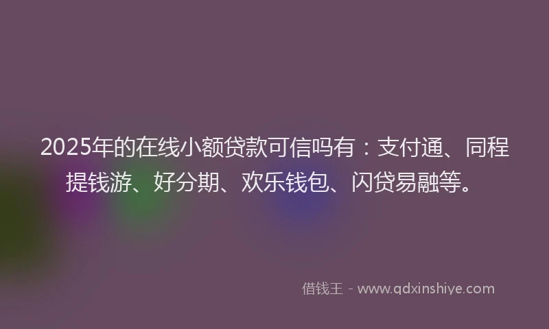 2025年的在线小额贷款可信吗有：支付通、同程提钱游、好分期、欢乐钱包、闪贷易融等。