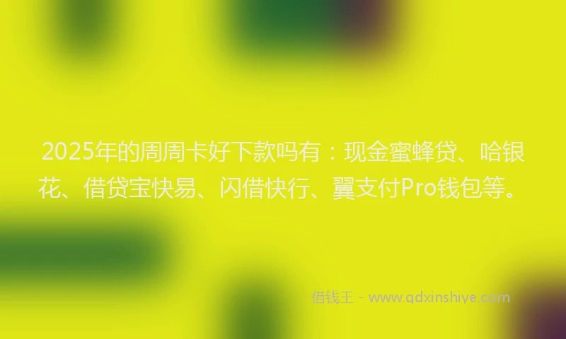 2025年的周周卡好下款吗有：现金蜜蜂贷、哈银花、借贷宝快易、闪借快行、翼支付Pro钱包等。