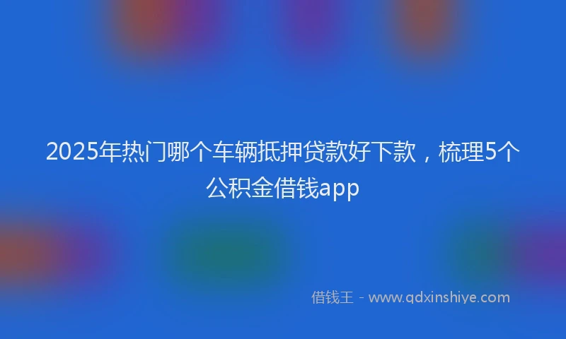 2025年热门哪个车辆抵押贷款好下款，梳理5个公积金借钱app