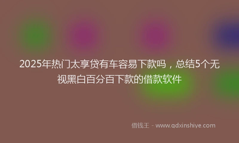 2025年热门太享贷有车容易下款吗，总结5个无视黑白百分百下款的借款软件