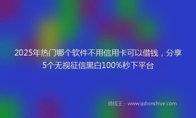 2025年热门哪个软件不用信用卡可以借钱，分享5个无视征信黑白100%秒下平台