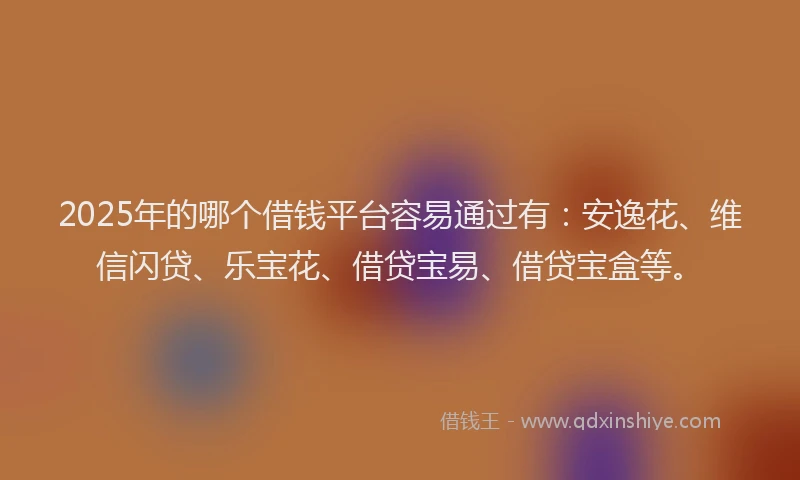 2025年的哪个借钱平台容易通过有：安逸花、维信闪贷、乐宝花、借贷宝易、借贷宝盒等。