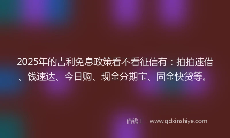2025年的吉利免息政策看不看征信有：拍拍速借、钱速达、今日购、现金分期宝、固金快贷等。