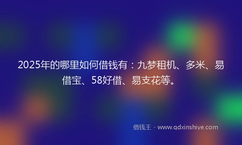2025年的哪里如何借钱有：九梦租机、多米、易借宝、58好借、易支花等。
