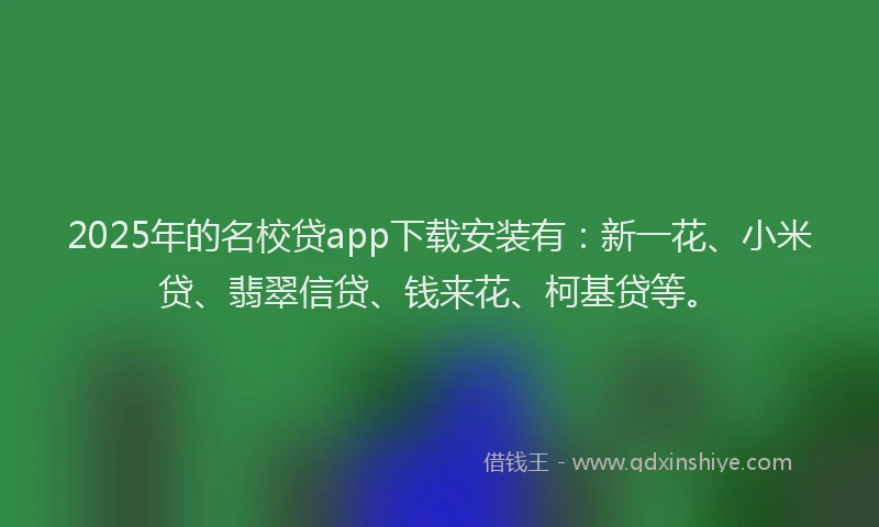 2025年的名校贷app下载安装有：新一花、小米贷、翡翠信贷、钱来花、柯基贷等。