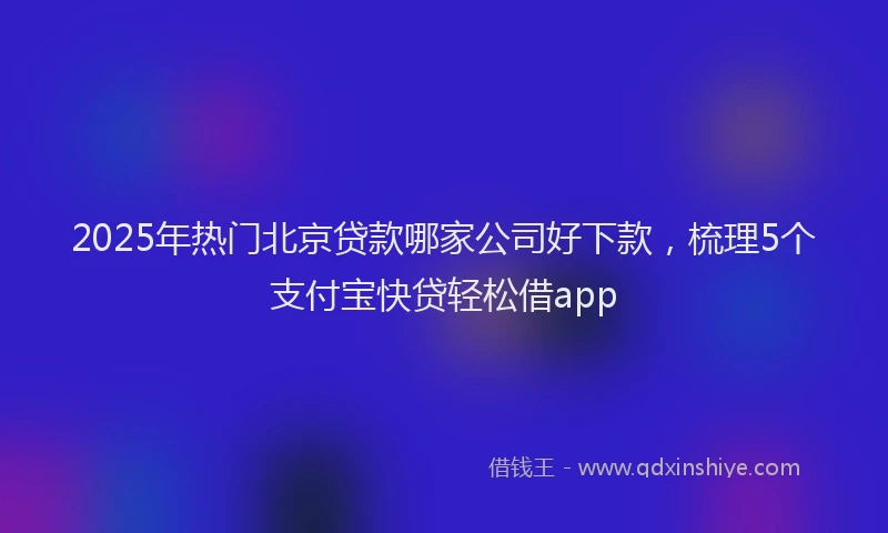 2025年热门北京贷款哪家公司好下款，梳理5个支付宝快贷轻松借app