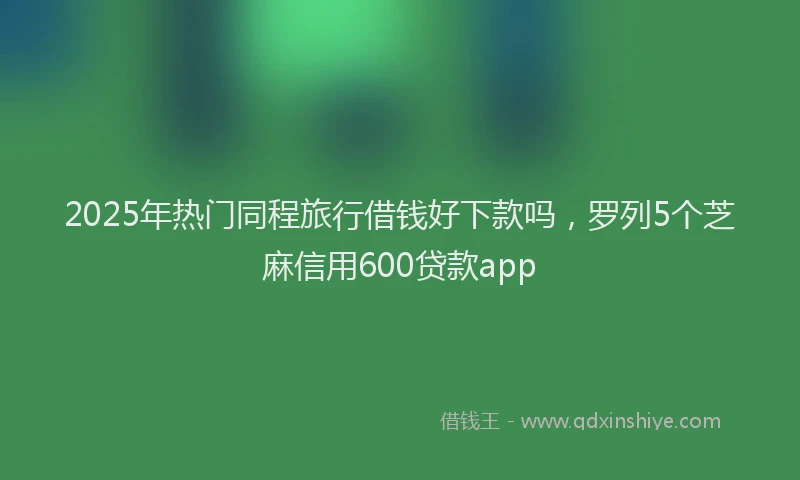 2025年热门同程旅行借钱好下款吗，罗列5个芝麻信用600贷款app