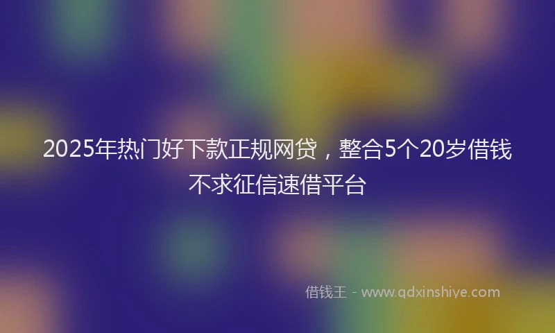 2025年热门好下款正规网贷，整合5个20岁借钱不求征信速借平台