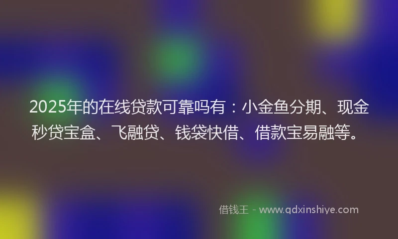 2025年的在线贷款可靠吗有：小金鱼分期、现金秒贷宝盒、飞融贷、钱袋快借、借款宝易融等。